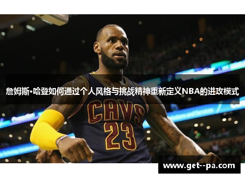 詹姆斯·哈登如何通过个人风格与挑战精神重新定义NBA的进攻模式 詹姆斯·哈登如何通过个人风格与挑战精神重新定义NBA的进攻模式
