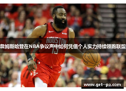 詹姆斯哈登在NBA争议声中如何凭借个人实力持续领跑联盟