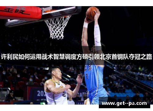 许利民如何运用战术智慧调度方硕引领北京首钢队夺冠之路