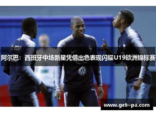 阿尔巴：西班牙中场新星凭借出色表现闪耀U19欧洲锦标赛