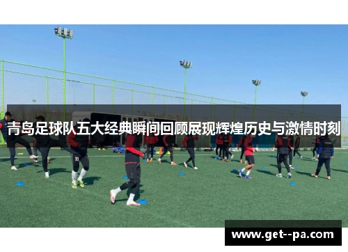青岛足球队五大经典瞬间回顾展现辉煌历史与激情时刻